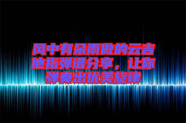 風中有朵雨做的云吉他指彈譜分享，讓你彈奏出優美旋律