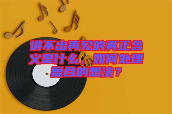 講不出再見的真正含義是什么，如何處理復合的想法？