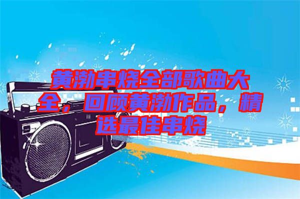 黃渤串燒全部歌曲大全，回顧黃渤作品，精選最佳串燒