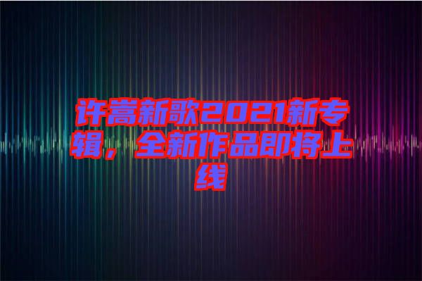 許嵩新歌2021新專輯，全新作品即將上線