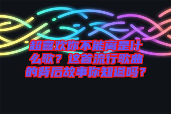 超喜歡你不能離是什么歌？這首流行歌曲的背后故事你知道嗎？