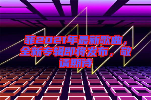 菲2021年最新歌曲，全新專輯即將發布，敬請期待