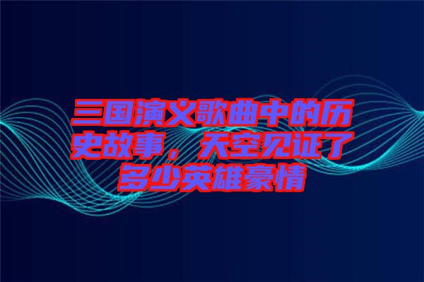 三國演義歌曲中的歷史故事，天空見證了多少英雄豪情