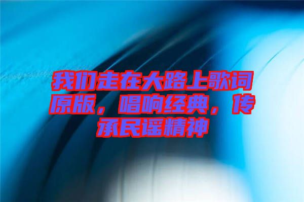 我們走在大路上歌詞原版，唱響經典，傳承民謠精神