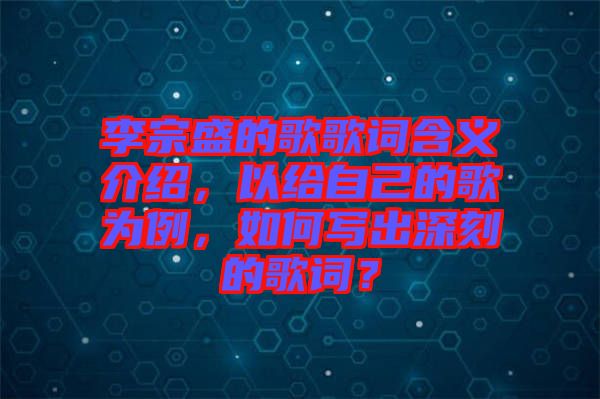 李宗盛的歌歌詞含義介紹，以給自己的歌為例，如何寫出深刻的歌詞？