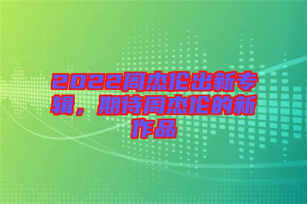 2022周杰倫出新專輯，期待周杰倫的新作品