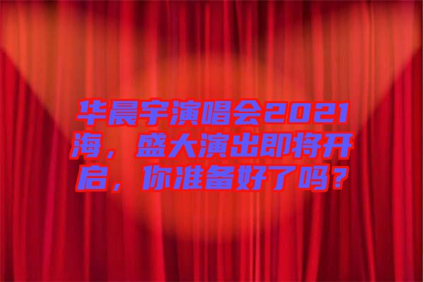 華晨宇演唱會2021海，盛大演出即將開啟，你準備好了嗎？