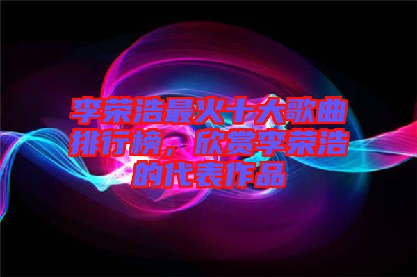 李榮浩最火十大歌曲排行榜，欣賞李榮浩的代表作品