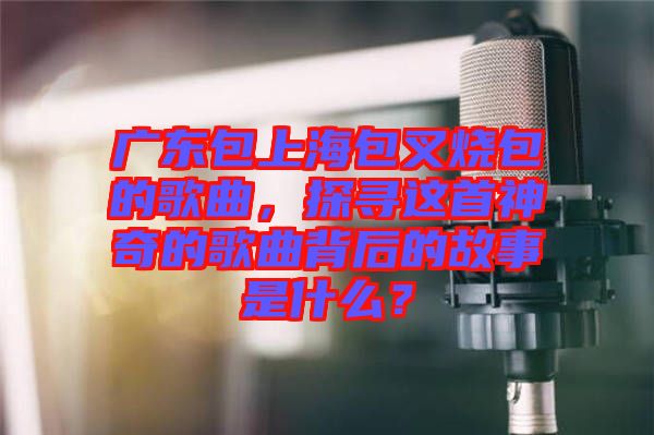 廣東包上海包叉燒包的歌曲，探尋這首神奇的歌曲背后的故事是什么？