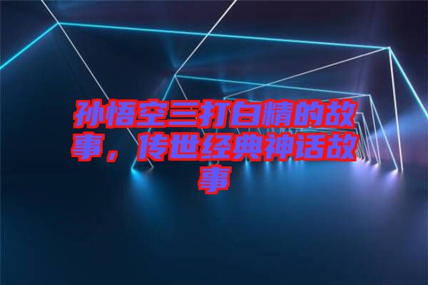 孫悟空三打白精的故事，傳世經典神話故事