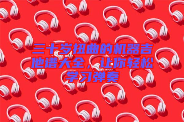 三十歲扭曲的機器吉他譜大全，讓你輕松學(xué)習(xí)彈奏