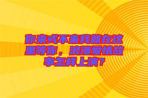 你來或不來我就在這里等你，浪漫愛情故事怎樣上演？