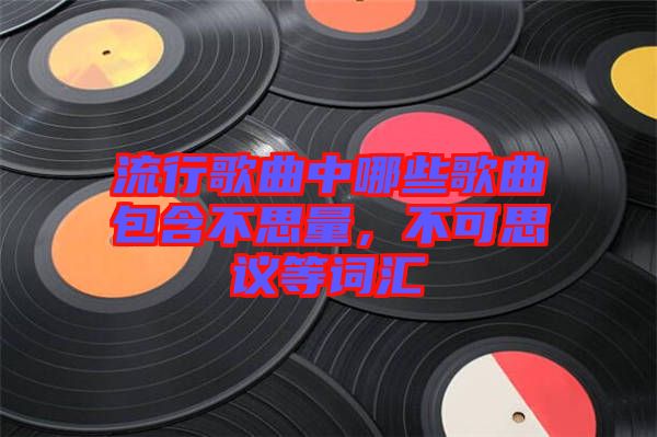 流行歌曲中哪些歌曲包含不思量，不可思議等詞匯