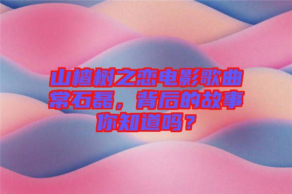 山楂樹之戀電影歌曲常石磊，背后的故事你知道嗎？