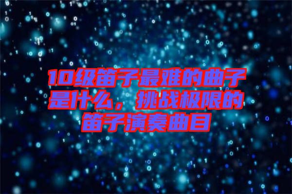 10級笛子最難的曲子是什么，挑戰極限的笛子演奏曲目