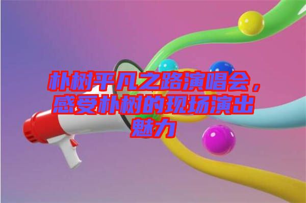 樸樹平凡之路演唱會(huì)，感受樸樹的現(xiàn)場(chǎng)演出魅力