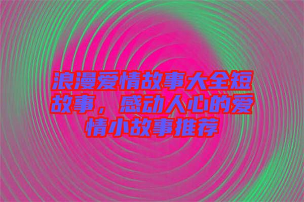 浪漫愛情故事大全短故事，感動人心的愛情小故事推薦