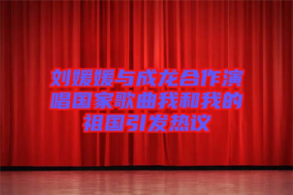 劉媛媛與成龍合作演唱國家歌曲我和我的祖國引發熱議