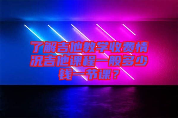 了解吉他教學收費情況吉他課程一般多少錢一節課？