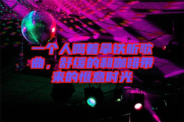 一個人喝著拿鐵聽歌曲，舒緩的和咖啡帶來的愜意時光