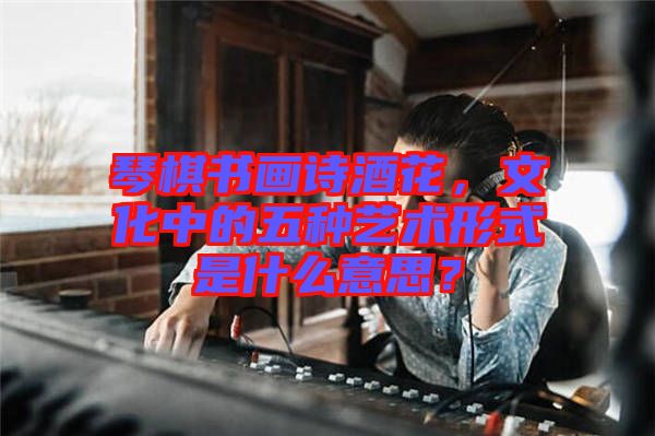 琴棋書畫詩酒花，文化中的五種藝術形式是什么意思？