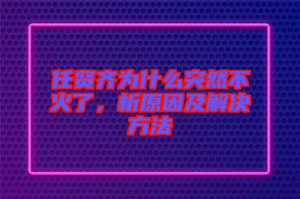 任賢齊為什么突然不火了，析原因及解決方法