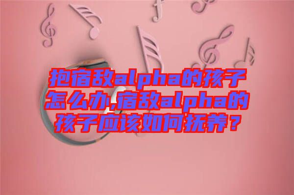 抱宿敵alpha的孩子怎么辦,宿敵alpha的孩子應該如何撫養？