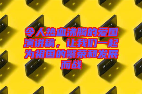 令人熱血沸騰的愛國演講稿，讓我們一起為祖國的繁榮和發展而戰