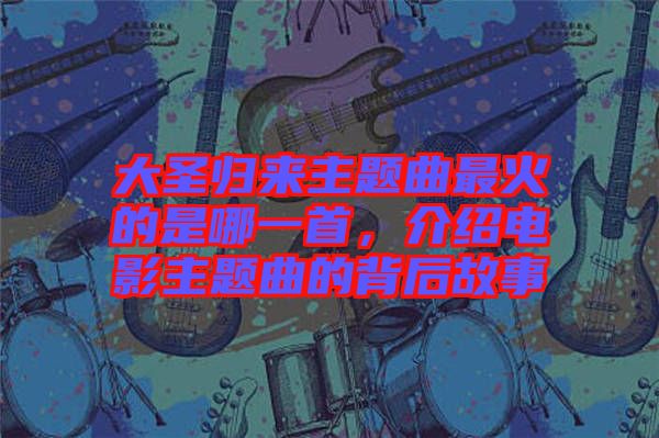 大圣歸來主題曲最火的是哪一首，介紹電影主題曲的背后故事