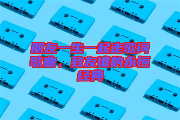 朋友一生一起走歌詞歌曲，致友誼的永恒經(jīng)典