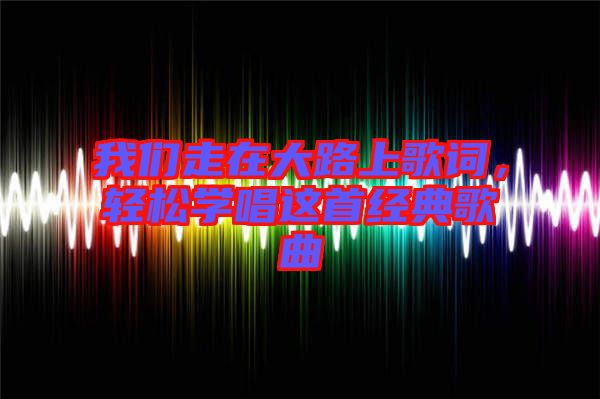 我們走在大路上歌詞，輕松學唱這首經典歌曲