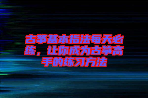 古箏基本指法每天必練，讓你成為古箏高手的練習(xí)方法