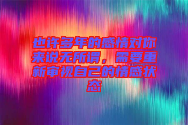 也許多年的感情對你來說無所謂，需要重新審視自己的情感狀態