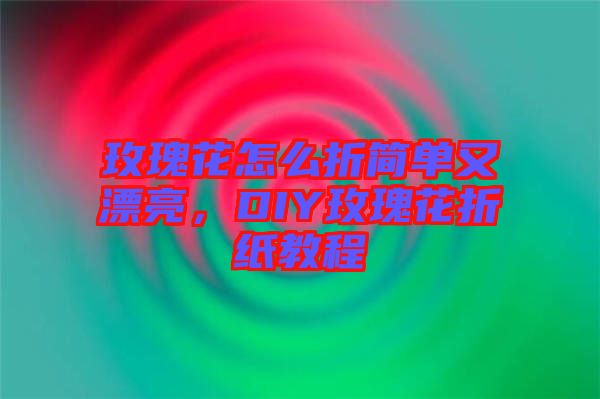 玫瑰花怎么折簡單又漂亮，DIY玫瑰花折紙教程