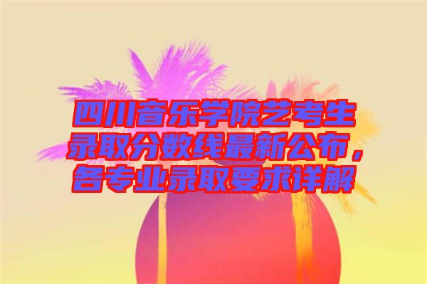 四川音樂學院藝考生錄取分數線最新公布，各專業錄取要求詳解