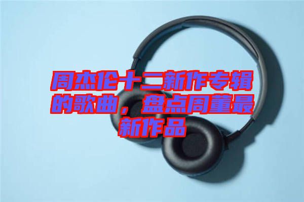 周杰倫十二新作專輯的歌曲，盤點周董最新作品