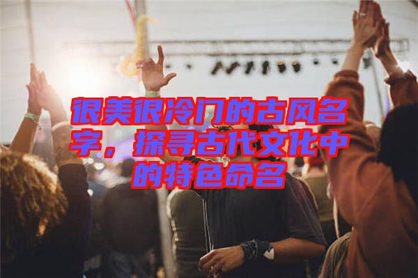 很美很冷門的古風名字，探尋古代文化中的特色命名