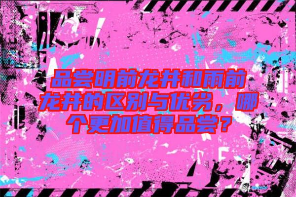 品嘗明前龍井和雨前龍井的區別與優劣，哪個更加值得品嘗？