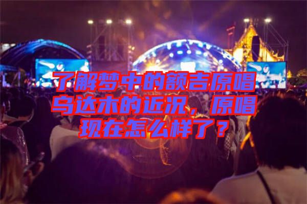 了解夢中的額吉原唱烏達木的近況，原唱現在怎么樣了？