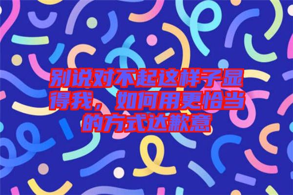 別說對不起這樣子顯得我，如何用更恰當(dāng)?shù)姆绞竭_(dá)歉意