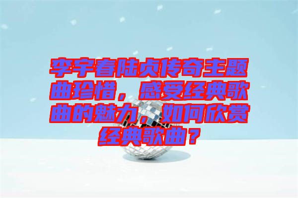 李宇春陸貞傳奇主題曲珍惜，感受經典歌曲的魅力，如何欣賞經典歌曲？