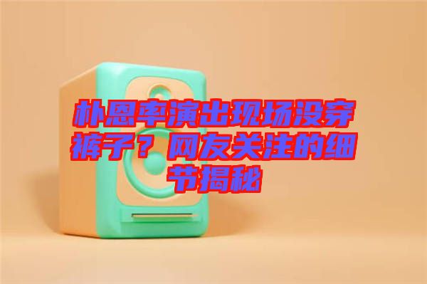 樸恩率演出現場沒穿褲子？網友關注的細節揭秘