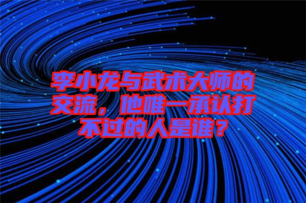 李小龍與武術大師的交流，他唯一承認打不過的人是誰？