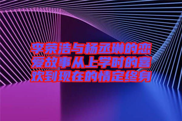 李榮浩與楊丞琳的戀愛故事從上學時的喜歡到現(xiàn)在的情定終身