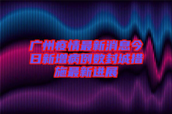 廣州疫情最新消息今日新增病例數封城措施最新進展