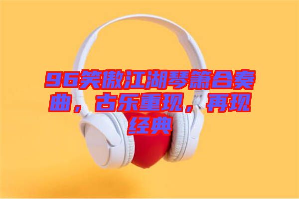 96笑傲江湖琴簫合奏曲，古樂(lè)重現(xiàn)，再現(xiàn)經(jīng)典