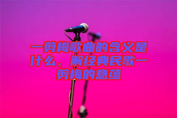 一剪梅歌曲的含義是什么，解經典民歌一剪梅的意蘊