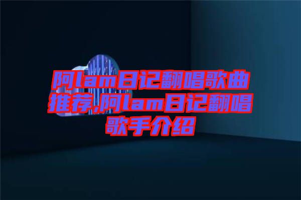 阿lam日記翻唱歌曲推薦,阿lam日記翻唱歌手介紹