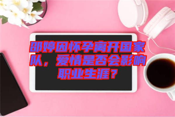 邵婷因懷孕離開國家隊，愛情是否會影響職業生涯？