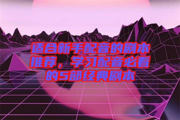 適合新手配音的劇本推薦，學習配音必看的5部經典劇本